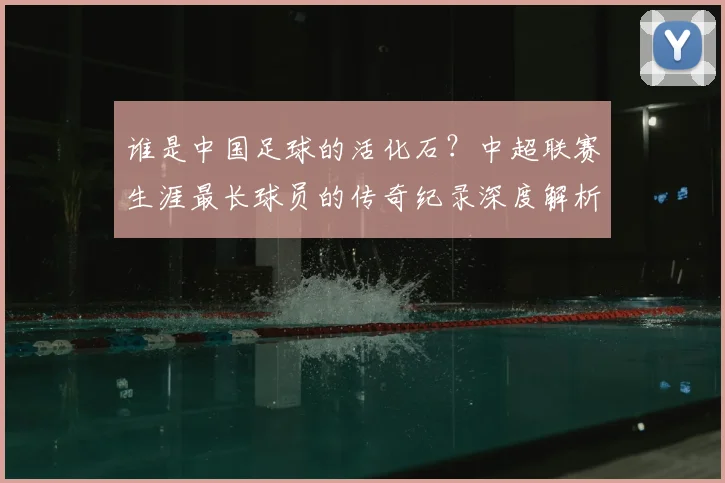 谁是中国足球的活化石？中超联赛生涯最长球员的传奇纪录深度解析