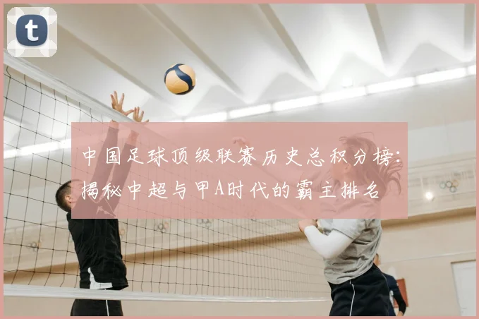 中国足球顶级联赛历史总积分榜:揭秘中超与甲A时代的霸主排名