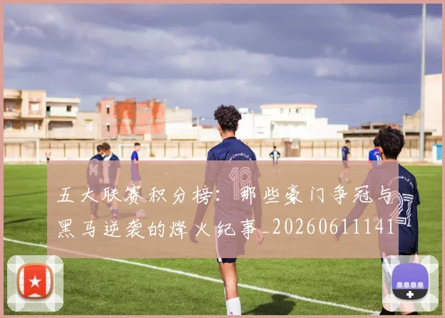 五大联赛积分榜:那些豪门争冠与黑马逆袭的烽火纪事_20260611141759