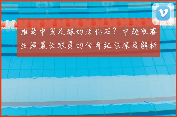 谁是中国足球的活化石？中超联赛生涯最长球员的传奇纪录深度解析