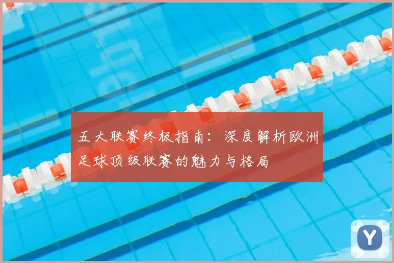 五大联赛终极指南:深度解析欧洲足球顶级联赛的魅力与格局